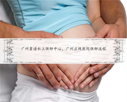 广州靠谱私立供卵中心，广州正规医院供卵流程