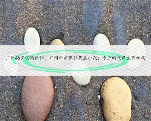 广州46岁供精供卵，广州科学供卵代生小孩：专业的代孕生育机构