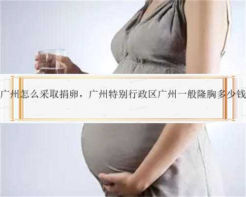 广州怎么采取捐卵，广州特别行政区广州一般隆胸多少钱